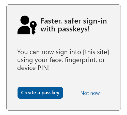 A sample interstitial with the title: Faster, safer sign-in with passkeys, with the passkey icon to the left. Below is text that reads: You can now sign into this site using your face, fingerprint, or device PIN! Under that is a button that says create a passkey and a link that says not now.