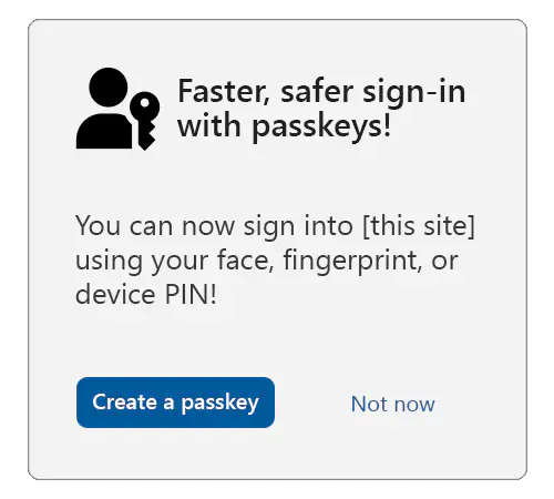 A sample interstitial with the title: Faster, safer sign-in with passkeys, with the passkey icon to the left. Below is text that reads: You can now sign into this site using your face, fingerprint, or device PIN! Under that is a button that says create a passkey and a link that says not now.